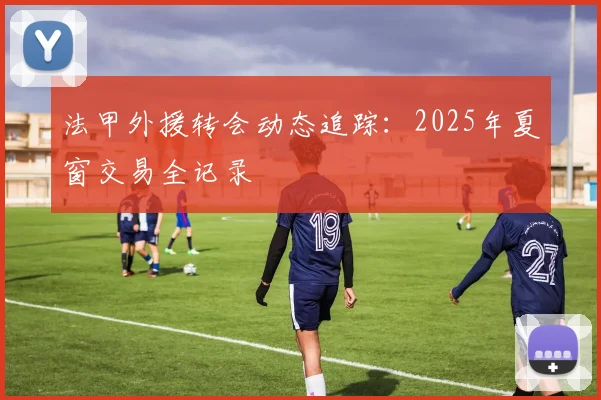 法甲外援转会动态追踪：2025年夏窗交易全记录