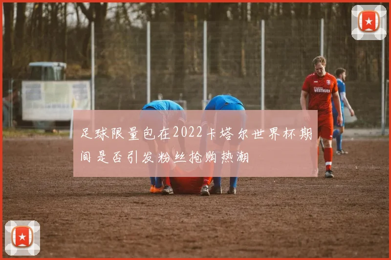 足球限量包在2022卡塔尔世界杯期间是否引发粉丝抢购热潮